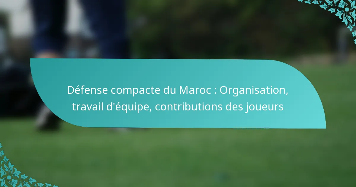 featured-image-defense-compacte-du-maroc-organisation-travail-dequipe-contributions-des-joueurs